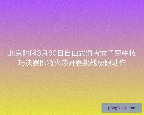 北京时间3月30日自由式滑雪女子空中技巧决赛即将火热开赛挑战极限动作