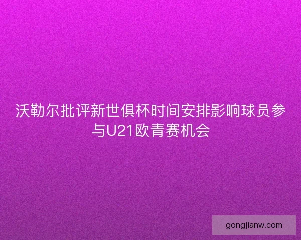 沃勒尔批评新世俱杯时间安排影响球员参与U21欧青赛机会