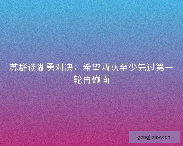 苏群谈湖勇对决：希望两队至少先过第一轮再碰面