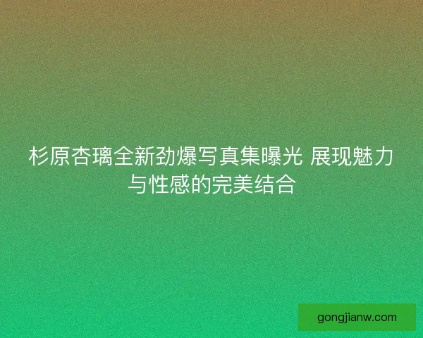 杉原杏璃全新劲爆写真集曝光 展现魅力与性感的完美结合 杉原杏璃全新劲爆写真集曝光 展现魅力与性感的完美结合