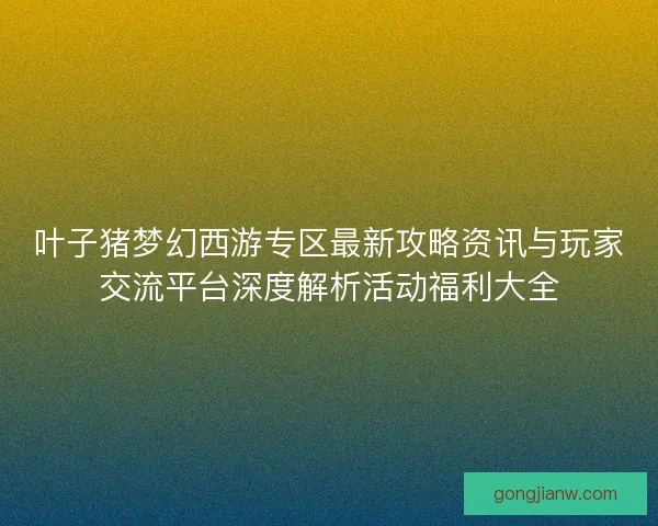 叶子猪梦幻西游专区最新攻略资讯与玩家交流平台深度解析活动福利大全