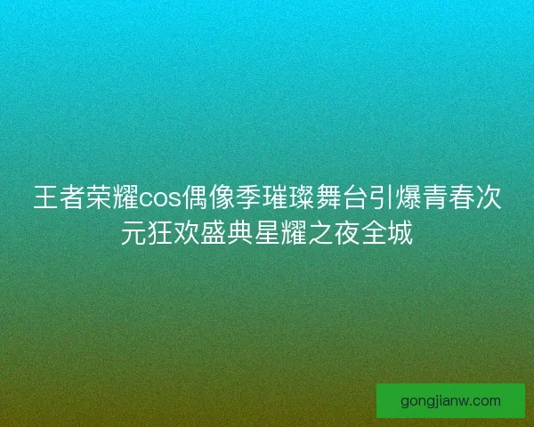 王者荣耀cos偶像季璀璨舞台引爆青春次元狂欢盛典星耀之夜全城