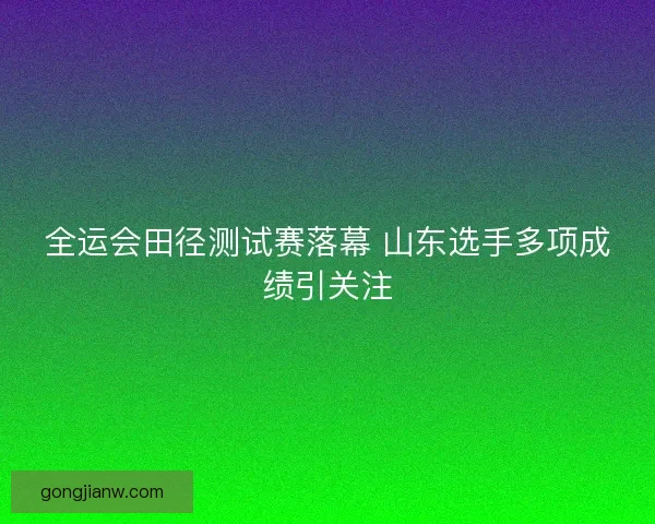 全运会田径测试赛落幕 山东选手多项成绩引关注