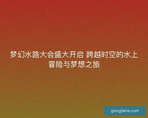 梦幻水路大会盛大开启 跨越时空的水上冒险与梦想之旅