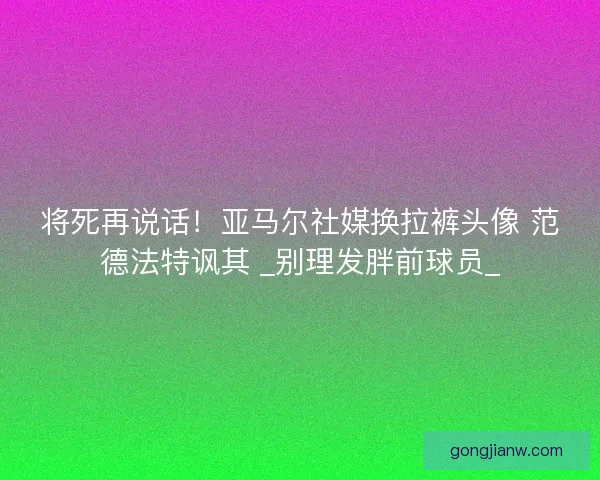 将死再说话！亚马尔社媒换拉裤头像 范德法特讽其 _别理发胖前球员_