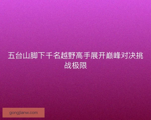 五台山脚下千名越野高手展开巅峰对决挑战极限