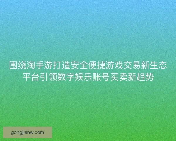 围绕淘手游打造安全便捷游戏交易新生态平台引领数字娱乐账号买卖新趋势