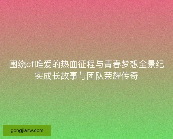 围绕cf唯爱的热血征程与青春梦想全景纪实成长故事与团队荣耀传奇