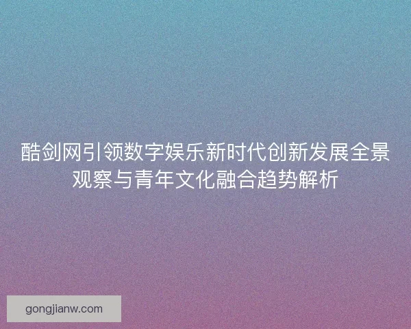 酷剑网引领数字娱乐新时代创新发展全景观察与青年文化融合趋势解析