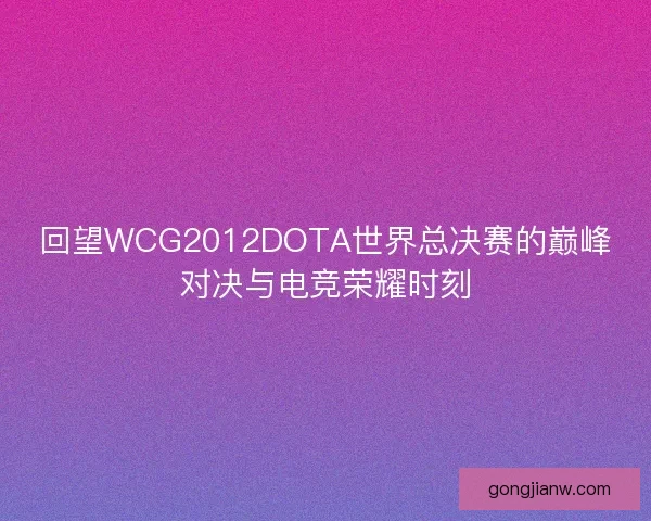回望WCG2012DOTA世界总决赛的巅峰对决与电竞荣耀时刻