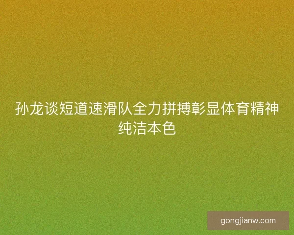 孙龙谈短道速滑队全力拼搏彰显体育精神纯洁本色